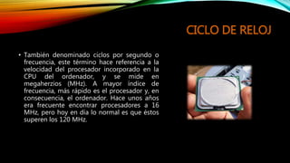 CICLO DE RELOJ
• También denominado ciclos por segundo o
frecuencia, este término hace referencia a la
velocidad del procesador incorporado en la
CPU del ordenador, y se mide en
megaherzios (MHz). A mayor índice de
frecuencia, más rápido es el procesador y, en
consecuencia, el ordenador. Hace unos años
era frecuente encontrar procesadores a 16
MHz, pero hoy en día lo normal es que éstos
superen los 120 MHz.
 