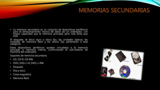 MEMORIAS SECUNDARIAS
• La memoria secundaria es un conjunto de dispositivos periféricos
para el almacenamiento masivo de datos de un ordenador, con
mayor capacidad que la memoria principal, pero más lenta que
ésta.
El disquete, el disco duro o disco fijo, las unidades ópticas, las
unidades de memoria flash y los discos Zip, pertenecen a esta
categoría.
Estos dispositivos periféricos quedan vinculados a la memoria
principal, o memoria interna, conformando el sub-sistema de
memoria del ordenador.
Soportes de memoria secundaria:
• CD, CD-R, CD-RW
• DVD, DVD-/+R, DVD-/+RW
• Disquete
• Disco duro
• Cinta magnética
• Memoria flash
 