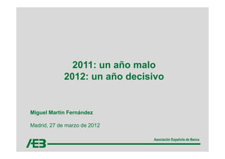 2011: un año malo
             2012: un año decisivo


Miguel Martín Fernández

Madrid, 27 de marzo de 2012

                               Asociación Española de Banca
 