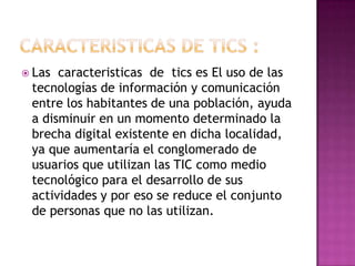  Las caracteristicas de tics es El uso de las
tecnologías de información y comunicación
entre los habitantes de una población, ayuda
a disminuir en un momento determinado la
brecha digital existente en dicha localidad,
ya que aumentaría el conglomerado de
usuarios que utilizan las TIC como medio
tecnológico para el desarrollo de sus
actividades y por eso se reduce el conjunto
de personas que no las utilizan.
 