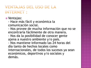  Ventajas:
- Hace más fácil y económica la
comunicación social.
- Nos provee de mucha información que no se
encontraría fácilmente de otra manera.
- Nos da la posibilidad de conocer gente
ajena a nuestro ambiente y/o país.
- Nos mantiene informado las 24 horas del
día tanto de hechos locales como
internacionales, de todos los sucesos ya sean
económicos, deportivos y/o sociales y
demás.
 