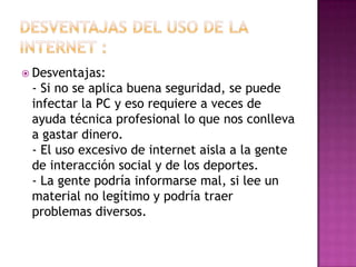  Desventajas:
- Si no se aplica buena seguridad, se puede
infectar la PC y eso requiere a veces de
ayuda técnica profesional lo que nos conlleva
a gastar dinero.
- El uso excesivo de internet aisla a la gente
de interacción social y de los deportes.
- La gente podría informarse mal, si lee un
material no legítimo y podría traer
problemas diversos.
 