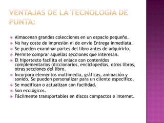  Almacenan grandes colecciones en un espacio pequeño.
 No hay coste de impresión ni de envío Entrega inmediata.
 Se pueden examinar partes del libro antes de adquirirlo.
 Permite comprar aquellas secciones que interesan.
 El hipertexto facilita el enlace con contenidos
complementarios (diccionarios, enciclopedias, otros libros,
otras secciones del libro.
 Incorpora elementos multimedia, gráficas, animación y
sonido. Se pueden personalizar para un cliente específico.
 Se modifican o actualizan con facilidad.
 Son ecológicos.
 Fácilmente transportables en discos compactos e Internet.
 