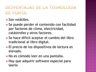  Son volátiles.
 Se puede perder el contenido con facilidad
por factores de clima, electricidad,
catástrofes y otros factores.
 Se hace difícil aceptar el cambio del libro
tradicional al libro digital.
 El precio de los dispositivos de lectura es
elevado.
 No es cómodo leer en una pantalla.
 Hay que adquirir software especial para
leerlo
 