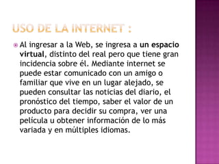  Al ingresar a la Web, se ingresa a un espacio
virtual, distinto del real pero que tiene gran
incidencia sobre él. Mediante internet se
puede estar comunicado con un amigo o
familiar que vive en un lugar alejado, se
pueden consultar las noticias del diario, el
pronóstico del tiempo, saber el valor de un
producto para decidir su compra, ver una
película u obtener información de lo más
variada y en múltiples idiomas.
 