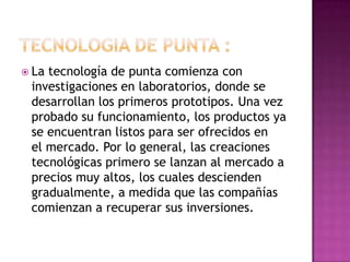  La tecnología de punta comienza con
investigaciones en laboratorios, donde se
desarrollan los primeros prototipos. Una vez
probado su funcionamiento, los productos ya
se encuentran listos para ser ofrecidos en
el mercado. Por lo general, las creaciones
tecnológicas primero se lanzan al mercado a
precios muy altos, los cuales descienden
gradualmente, a medida que las compañías
comienzan a recuperar sus inversiones.
 