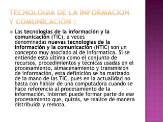  Las tecnologías de la información y la
comunicación (TIC), a veces
denominadas nuevas tecnologías de la
información y la comunicación (NTIC) son un
concepto muy asociado al de informatica. Si se
entiende esta última como el conjunto de
recursos, procedimientos y técnicas usadas en el
procesamiento, almacenamiento y transmisión
de información, esta definición se ha matizado
de la mano de las TIC, pues en la actualidad no
basta con hablar de una computadora cuando se
hace referencia al procesamiento de la
información. Internet puede formar parte de ese
procesamiento que, quizás, se realice de manera
distribuida y remota.
 