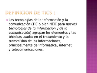  Las tecnologías de la información y la
comunicación (TIC o bien NTIC para nuevas
tecnologías de la información y de la
comunicación) agrupan los elementos y las
técnicas usadas en el tratamiento y la
transmisión de las informaciones,
principalmente de informática, internet
y telecomunicaciones.
 