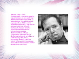 (Madrid, 1905 - 1977)
Comediógrafo y humorista español
a quien se debe la renovación del
teatro cómico de la posguerra. Su
obra maestra, Tres sombreros de
copa (escrita en 1932 pero no
estrenada hasta 1952), supuso una
ruptura radical con el humor
tradicional, al atacar tanto los
tópicos estilísticos como las
convenciones sociales,
distorsionando el enfoque
costumbrista por medio de un
deslumbrante ingenio verbal y una
sátira fresca y libre. En su
producción posterior continuó
siendo fiel a su visión iconoclasta,
aunque hizo concesiones al público
rebajando el tono crítico.
 