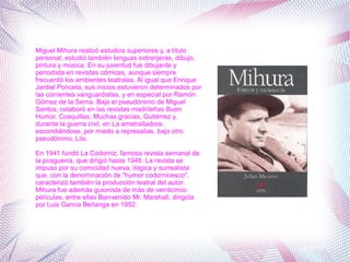 Miguel Mihura realizó estudios superiores y, a título
personal, estudió también lenguas extranjeras, dibujo,
pintura y música. En su juventud fue dibujante y
periodista en revistas cómicas, aunque siempre
frecuentó los ambientes teatrales. Al igual que Enrique
Jardiel Poncela, sus inicios estuvieron determinados por
las corrientes vanguardistas, y en especial por Ramón
Gómez de la Serna. Bajo el pseudónimo de Miguel
Santos, colaboró en las revistas madrileñas Buen
Humor, Cosquillas, Muchas gracias, Gutiérrez y,
durante la guerra civil, en La ametralladora,
escondiéndose, por miedo a represalias, bajo otro
pseudónimo, Lilo.
En 1941 fundó La Codorniz, famosa revista semanal de
la posguerra, que dirigió hasta 1946. La revista se
impuso por su comicidad nueva, ilógica y surrealista
que, con la denominación de "humor codornicesco",
caracterizó también la producción teatral del autor.
Mihura fue además guionista de más de veinticinco
películas, entre ellas Bienvenido Mr. Marshall, dirigida
por Luis García Berlanga en 1952.
 