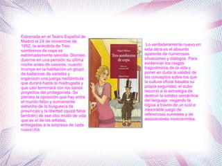 Estrenada en el Teatro Español de
Madrid el 24 de noviembre de
1952, la anécdota de Tres
sombreros de copa es
extremadamente sencilla: Dionisio
duerme en una pensión su última
noche antes de casarse, cuando
irrumpe en la habitación un grupo
de bailarinas de varietés y
organizan una juerga noctámbula
que durará hasta la madrugada y
que casi terminará con los sanos
proyectos del protagonista. Se
plantea la oposición que hay entre
el mundo falso y sumamente
estrecho de la burguesía de
provincias y la libertad (quizá falsa
también) de ese otro modo de vida
que es el de las artistas,
entregadas a la sorpresa de cada
nuevo día.
Lo verdaderamente nuevo en
esta obra es el absurdo
aparente de numerosas
situaciones y diálogos. Para
evidenciar los rasgos
tragicómicos de la vida y
poner en duda la validez de
los conceptos sobre los que
la cultura oficial basaba su
propia seguridad, el autor
recurrió a la estrategia de
destruir la solidez semántica
del lenguaje, negando la
lógica a través de un sutil e
inexorable juego de
referencias surreales y de
asociaciones inverosímiles.
 