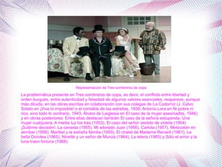 La problemática presente en Tres sombreros de copa, es decir, el conflicto entre libertad y
orden burgués, entre autenticidad y falsedad de algunos valores esenciales, reaparece, aunque
más diluida, en las obras escritas en colaboración con sus colegas de La Codorniz (J. Calvo
Sotelo en ¡Viva lo imposible! o el contable de las estrellas, 1939; Antonio Lara en Ni pobre ni
rico, sino todo lo contrario, 1943; Álvaro de Laiglesia en El caso de la mujer asesinadita, 1946)
y en obras posteriores. Entre ellas destacan también El caso de la señora estupenda, Una
mujer cualquiera, A media luz los tres (1953), El caso del señor vestido de violeta (1954)
¡Sublime decisión!, La canasta (1955), Mi adorado Juan (1956), Carlota (1957), Melocotón en
almíbar (1958), Maribel y la extraña familia (1959), El chalet de Madame Renard (1961), La
bella Dorotea (1965), Ninette y un señor de Murcia (1964), La tetera (1965) y Sólo el amor y la
luna traen fortuna (1968).
Representación de Tres sombreros de copa
 