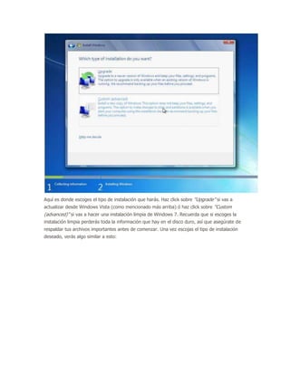 Aquí es donde escoges el tipo de instalación que harás. Haz click sobre “Upgrade” si vas a
actualizar desde Windows Vista (como mencionado más arriba) ó haz click sobre “Custom
(advanced)” si vas a hacer una instalación limpia de Windows 7. Recuerda que si escoges la
instalación limpia perderás toda la información que hay en el disco duro, así que asegúrate de
respaldar tus archivos importantes antes de comenzar. Una vez escojas el tipo de instalación
deseado, verás algo similar a esto:
 