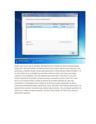 Puede variar lo que veas en pantalla, dependiendo de la cantidad de discos y particiones que
tenga tu PC. Pero aquí podrán ver todos los discos físicos (tanto internos como externos) y sus
particiones, y deberás escoger una de estas particiones en donde deseas instalar Windows 7. Si
no ves tu disco duro, es probable que necesites instalar los drivers del mismo para poder
continuar con la instalación. Para esto deberás hacer click sobre “Load Driver” en la parte
inferior izquierda de la pantalla y proveer los drivers necesarios (ya sea en DVD, CD, o usb
drive; es un proceso similar a cuando se oprimía F6 al instalar Windows XP, pero más
conveniente). Si necesitaras hacer cambios en la forma que están organizados tus discos
(crear/borrar/extender/formatear particiones), haces click sobre “Drive Options (Advanced)” y te
aparecerán las opciones necesarias para realizar estas funciones. Una vez escojas la partición en
donde vas a instalar el sistema operativo, haz click sobre el botón de “Next” para continuar.
Aparecerá lo siguiente:
 