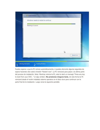 Puedes esperar a que la PC reinicie automáticamente, ó puedes ahorrarte algunos segundos de
espera haciendo click sobre el botón “Restart now”. La PC reiniciará para pasar a la última parte
del proceso de instalación. Nota: Mientras reinicia la PC, esta te dará un mensaje “Press any key
to boot from your DVD…” (ó algo similar). No presiones ninguna tecla, de esta forma la PC
reiniciará desde el recién instalado sistema operativo en el disco duro para continuar con la
parte final de la instalación. Luego veras la siguiente pantalla:
 