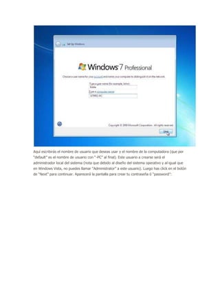 Aquí escribirás el nombre de usuario que deseas usar y el nombre de la computadora (que por
“default” es el nombre de usuario con “-PC” al final). Este usuario a crearse será el
administrador local del sistema (nota que debido al diseño del sistema operativo y al igual que
en Windows Vista, no puedes llamar “Administrator” a este usuario). Luego has click en el botón
de “Next” para continuar. Aparecerá la pantalla para crear tu contraseña ó “password”:
 