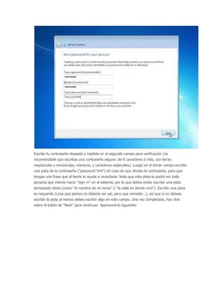 Escribe tu contraseña deseada y repítela en el segundo campo para verificación (es
recomendable que escribas una contraseña segura: de 8 caracteres ó más, con letras
mayúsculas y minúsculas, números, y caracteres especiales). Luego en el tercer campo escribe
una pista de la contraseña (“password hint”) en caso de que olvides la contraseña, para que
tengas una frase que al leerla te ayude a recordarla. Nota que esta pista la podrá ver toda
persona que intente hacer “sign in” en el sistema, por lo que debes evitar escribir una pista
demasiado obvia (como “el nombre de mi novia” ó “la calle en donde vivo”). Escribir una pista
es requerido (cosa que pienso no debería ser así, pero que remedio…), así que si no deseas
escribir la pista al menos debes escribir algo en este campo. Una vez completado, haz click
sobre el botón de “Next” para continuar. Aparecerá lo siguiente:
 
