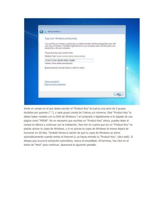 Verás un campo en el que debes escribir el “Product Key” el cual es una serie de 5 grupos
divididos por guiones (“-“), y cada grupo consta de 5 letras y/o números. Este “Product Key” lo
debes haber recibido con tu DVD de Windows 7 al comprarlo ó digitalmente si lo bajaste de una
página como “MSDN”. No es necesario que escribas un “Product Key” ahora, puedes dejar el
campo en blanco y continuar con la instalación. Pero ten en cuenta que sin un “Product Key” no
podrás activar tu copia de Windows, y si no activas tu copia de Windows la misma dejará de
funcionar en 30 días. También tienes la opción de que tu copia de Windows se active
automáticamente cuando entres al Internet (y ya hayas entrado tu “Product Key”, claro está). Si
deseas que ocurra la activación automática, marca el encasillado. Al terminar, haz click en el
botón de “Next” para continuar. Aparecerá la siguiente pantalla:
 