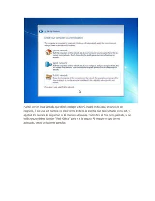 Puedes ver en esta pantalla que debes escoger si tu PC estará en tu casa, en una red de
negocios, ó en una red pública. De esta forma le dices al sistema que tan confiable es tu red, y
ajustará los niveles de seguridad de la manera adecuada. Como dice al final de la pantalla, si no
estás seguro debes escoger “Red Pública” para ir a la segura. Al escoger el tipo de red
adecuado, verás la siguiente pantalla:
 