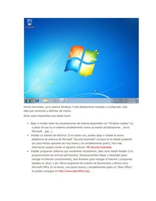 Hemos terminado, ya tu sistema Windows 7 está debidamente instalado y configurado. Solo
falta que comiences a disfrutar del mismo.
Otras cosas importantes que debes hacer:

      Bajar e instalar todas las actualizaciones del sistema disponibles con “Windows Update” (sí,
       a pesar de que es un sistema completamente nuevo ya existen actualizaciones… así es
       Microsoft… jeje…).
      Instalar un sistema de Antivirus. Si no tienes uno, puedes bajar e instalar la nueva
       plataforma de antivirus de Microsoft “Security Essentials” (aunque lo he estado probando
       por poco tiempo aparenta ser muy bueno y es completamente gratis). Para más
       información puedes revisar el siguiente artículo: MS Security Essentials.
      Instalar programas utilitarios que usualmente necesitamos, tales como Adobe Reader (ó tu
       programa lector de archivos pdf favorito), Shockwave/Flash Player y Silverlight (para
       navegar el Internet correctamente), Java Runtime (para navegar el Internet y programas
       basados en Java), y por ultimo programas de creación de documentos y oficina como
       Microsoft Office (si no tienes, una opción buena y completamente gratis es “Open Office”,
       lo puedes conseguir en http://www.openoffice.org).
 