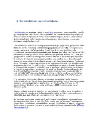 5. Qué son sistemas operativos virtuales



En informática una máquina virtual es un software que emula a una computadora y puede
ejecutar programas como si fuese una computadora real. Este software en un principio fue
definido como "un duplicado eficiente y aislado de una máquina física". La acepción del
término actualmente incluye a máquinas virtuales que no tienen ninguna equivalencia
directa con ningún hardware real.

Una característica esencial de las máquinas virtuales es que los procesos que ejecutan están
limitados por los recursos y abstracciones proporcionados por ellas. Estos procesos no
pueden escaparse de esta "computadora virtual".Uno de los usos domésticos más
extendidos de las máquinas virtuales es ejecutar sistemas operativos para "probarlos". De
esta forma podemos ejecutar un sistema operativo que queramos probar (GNU/Linux, por
ejemplo) desde nuestro sistema operativo habitual (Mac OS X por ejemplo) sin necesidad
de instalarlo directamente en nuestra computadora y sin miedo a que se desconfigure el
sistema operativo primario.Una máquina virtual es un sistema operativo que funciona de
forma "simulada", es decir, es como tener un ordenador dentro de tu ordenador, pero
funcionando de forma "virtual", es decir, en realidad no tienes un ordenador dentro de
tu ordenador, ya que eso es imposible, pero lo que hacen los programas como los que
te he mencionado antes es simular que tienes otro ordenador funcionando dentro del
tuyo.En realidad las máquinas virtuales son eso: simulaciones de otros ordenadores
pero en modo "soft", es decir, el programa simula que tiene una bios, una memoria,
unas conexiones de red, puertos, discos duros, etc., pero todo de forma "simulada".

Y lo bueno que tienen esas máquinas virtuales es que puedes instalar cualquier
sistema operativo en ellas, incluso sistemas operativos diferentes al sistema operativo
real, por ejemplo, supongamos que tenemos un Windows XP, dentro de ese XP
podemos tener desde un Linux hasta un Windows 2003 Server pasando por un
Windows Vista.

Cuando instalas un sistema operativo en una máquina virtual es como si instalaras el
sistema operativo desde cero, incluso puedes formatear un disco, crear particiones,
etc., todo igual que si fuera un ordenador normal y corriente.

Lo bueno de tener o usar máquinas virtuales es que en realidad no es necesario que
tengas más discos duros ni más CD o DVD, ya que todo es "simulado", puedes crear
discos duros virtuales que en realidad son también "simulados", ya que en realidadson
ficheros que el programa crea y en el que instala todo lo que quieras instalar.VMware
Workstation 8.0
 