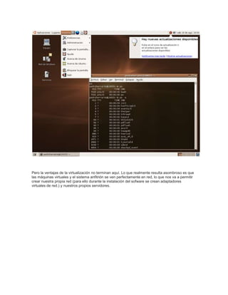 Pero la ventajas de la virtualización no terminan aquí. Lo que realmente resulta asombroso es que
las máquinas virtuales y el sistema anfitrión se ven perfectamente en red, lo que nos va a permitir
crear nuestra propia red (para ello durante la instalación del sofware se crean adaptadores
virtuales de red.) y nuestros propios servidores.
 