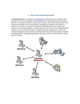 1. Que es un sistema operativo
El sistema operativo es el programa (o software) más importante de un ordenador. Para
que funcionen los otros programas, cada ordenador de uso general debe tener un sistema
operativo. Los sistemas operativos realizan tareas básicas, tales como reconocimiento de la
conexión del teclado, enviar la información a la pantalla, no perder de vista archivos y
directorios en el disco, y controlar los dispositivos periféricos tales como impresoras,
escáner, etc. En sistemas grandes, el sistema operativo tiene incluso mayor responsabilidad
y poder, es como un policía de tráfico, se asegura de que los programas y usuarios que
están funcionando al mismo tiempo no interfieran entre ellos. El sistema operativo también
es responsable de la seguridad, asegurándose de que los usuarios no autorizados no tengan
acceso al sistema.
 
