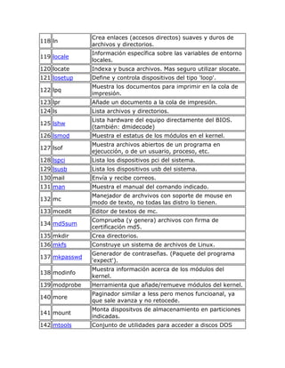 Crea enlaces (accesos directos) suaves y duros de
118 ln
               archivos y directorios.
               Información específica sobre las variables de entorno
119 locale
               locales.
120 locate     Indexa y busca archivos. Mas seguro utilizar slocate.
121 losetup    Define y controla dispositivos del tipo 'loop'.
               Muestra los documentos para imprimir en la cola de
122 lpq
               impresión.
123 lpr        Añade un documento a la cola de impresión.
124 ls         Lista archivos y directorios.
               Lista hardware del equipo directamente del BIOS.
125 lshw
               (también: dmidecode)
126 lsmod      Muestra el estatus de los módulos en el kernel.
               Muestra archivos abiertos de un programa en
127 lsof
               ejecucción, o de un usuario, proceso, etc.
128 lspci      Lista los dispositivos pci del sistema.
129 lsusb      Lista los dispositivos usb del sistema.
130 mail       Envía y recibe correos.
131 man        Muestra el manual del comando indicado.
               Manejador de archvivos con soporte de mouse en
132 mc
               modo de texto, no todas las distro lo tienen.
133 mcedit     Editor de textos de mc.
               Comprueba (y genera) archivos con firma de
134 md5sum
               certificación md5.
135 mkdir      Crea directorios.
136 mkfs       Construye un sistema de archivos de Linux.
               Generador de contraseñas. (Paquete del programa
137 mkpasswd
               'expect').
               Muestra información acerca de los módulos del
138 modinfo
               kernel.
139 modprobe   Herramienta que añade/remueve módulos del kernel.
               Paginador similar a less pero menos funcioanal, ya
140 more
               que sale avanza y no retocede.
               Monta dispositvos de almacenamiento en particiones
141 mount
               indicadas.
142 mtools     Conjunto de utilidades para acceder a discos DOS
 