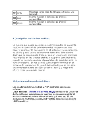 Despliega varios tipos de diálogos en X desde una
234 zenity
                 terminal.
                 Permite mostrar el contenido de archivos
235 zless
                 comprimidos.
                 Permite mostrar el contenido de archivos
236 zmore
                 comprimidos.




9. Que significa usuario Root en Linux


La cuenta que posee permisos de administrador es la cuenta
root, esta cuenta es la que tiene todos los permisos para
hacer y deshacer lo que quiera en el sistema y se recomienda
no usarla y solo usarla cuando sea necesario, esto quiere
decir que se recomienda trabajar con un usuario de permisos
restringidos en las labores diarias y ocupar el comando sudo
cuando se necesite realizar alguna labor de administración en
nuestro sistema. Si nos damos cuenta generalmente en el
proceso de instalación de una distribución Linux se nos pide
una contraseña para el súper usuario ( root ) y luego nos
ofrece crear un usuario normal




10. Quiénes son los creadores de Linux

Los creadores de Linux, MySQL y PHP, contra las patentes de
software
Linux Torvalds (Mira la foto de mas abajo) (el creador de Linux y el
dueño del kernel original) con su ingenio y las ganas de explotar al
máximo su ordenador desarrollo un sistema que tenia eso 32 bits,
multiusuario, multitarea, conectividad y estaba basado en un sistema
UNIX ósea Linux.
 