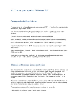 11. Trucos para mejorar Windows XP




Navegar más rápido en internet


Para aumentar la velocidad de acceso a servidores HTTP, y visualizar las páginas Webs
mas rápdio, sigue estos pasos:

Haz clic en el botón Inicio y luego sobre Ejecutar, escribe Regedit y pulsa el botón
Aceptar.

Una vez estás en el editor del registro busca la siguiente cadena:

HKEY_CURRENT_USERSoftwareMicrosoftWindowsCurrentVersionInternetSetting

En la ventana de la derecha, crear o modificar los valores DWORD siguientes:

MaxConnectionsPerServer: doble clic sobre ese valor y escribir 4 decimal (para ADSL
escribir 20)

MaxConnectionsPer1_0Server : doble clic sobre ese valor y escribir 8 en decimal (para
ADSL escribir 20)

Esos valores corresponden al número de demandas simultáneas de acceso a un
servidor de tipo 1 o 1.1. Cerrar Regedit y reiniciar Windows.




Eliminar archivos que no se dejan borrar

Con frecuencia nos encontramos que al intentar borrar un archivo, XP nos contesta que
no se puede eliminar porque el archivo está siendo usado por otro programa, este
problema suele ocurrir cuando intentamos borrar archivos en formato *.avi.
Normalmente el problema suele estar producido porque algún avi está dañado y el
codec correspondiente (el cual se invoca siempre en vista previa) se cuelga y no lo
suelta.

Recordad que AVI no es un tipo de fichero, sino que es un "contenedor" de formato de
video, y que en la cabecera interna, lleva realmente grabado el tipo de video que es y
por tanto el sistema sabe a que codec debe llamar.

Para solucionar este problema abriremos una ventana de comandos

Hacemos clic en el botón inicio y luego sobre Ejecutar
 