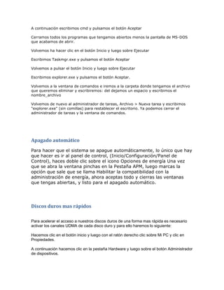A continuación escribimos cmd y pulsamos el botón Aceptar

Cerramos todos los programas que tengamos abiertos menos la pantalla de MS-DOS
que acabamos de abrir.

Volvemos ha hacer clic en el botón Inicio y luego sobre Ejecutar

Escribimos Taskmgr.exe y pulsamos el botón Aceptar

Volvemos a pulsar el botón Inicio y luego sobre Ejecutar

Escribimos explorer.exe y pulsamos el botón Aceptar.

Volvemos a la ventana de comandos e iremos a la carpeta donde tengamos el archivo
que queremos eliminar y escribiremos: del dejamos un espacio y escribimos el
nombre_archivo

Volvemos de nuevo al administrador de tareas, Archivo > Nueva tarea y escribimos
"explorer.exe" (sin comillas) para restablecer el escritorio. Ya podemos cerrar el
administrador de tareas y la ventana de comandos.




Apagado automático
Para hacer que el sistema se apague automáticamente, lo único que hay
que hacer es ir al panel de control, (Inicio/Configuración/Panel de
Control), haces doble clic sobre el icono Opciones de energía Una vez
que se abra la ventana pinchas en la Pestaña APM, luego marcas la
opción que sale que se llama Habilitar la compatibilidad con la
administración de energía, ahora aceptas todo y cierras las ventanas
que tengas abiertas, y listo para el apagado automático.




Discos duros mas rápidos

Para acelerar el acceso a nuestros discos duros de una forma mas rápida es necesario
activar los canales UDMA de cada disco duro y para ello haremos lo siguiente:

Hacemos clic en el botón inicio y luego con el ratón derecho clic sobre Mi PC y clic en
Propiedades.

A continuación hacemos clic en la pestaña Hardware y luego sobre el botón Administrador
de dispositivos.
 
