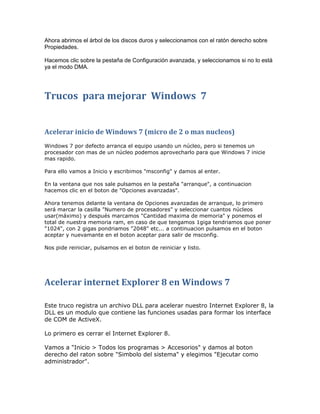 Ahora abrimos el árbol de los discos duros y seleccionamos con el ratón derecho sobre
Propiedades.

Hacemos clic sobre la pestaña de Configuración avanzada, y seleccionamos si no lo está
ya el modo DMA.




Trucos para mejorar Windows 7


Acelerar inicio de Windows 7 (micro de 2 o mas nucleos)
Windows 7 por defecto arranca el equipo usando un núcleo, pero si tenemos un
procesador con mas de un núcleo podemos aprovecharlo para que Windows 7 inicie
mas rapido.

Para ello vamos a Inicio y escribimos "msconfig" y damos al enter.

En la ventana que nos sale pulsamos en la pestaña "arranque", a continuacion
hacemos clic en el boton de "Opciones avanzadas".

Ahora tenemos delante la ventana de Opciones avanzadas de arranque, lo primero
será marcar la casilla "Numero de procesadores" y seleccionar cuantos núcleos
usar(máximo) y después marcamos "Cantidad maxima de memoria" y ponemos el
total de nuestra memoria ram, en caso de que tengamos 1giga tendriamos que poner
"1024", con 2 gigas pondriamos "2048" etc... a continuacion pulsamos en el boton
aceptar y nuevamante en el boton aceptar para salir de msconfig.

Nos pide reiniciar, pulsamos en el boton de reiniciar y listo.




Acelerar internet Explorer 8 en Windows 7

Este truco registra un archivo DLL para acelerar nuestro Internet Explorer 8, la
DLL es un modulo que contiene las funciones usadas para formar los interface
de COM de ActiveX.

Lo primero es cerrar el Internet Explorer 8.

Vamos a "Inicio > Todos los programas > Accesorios" y damos al boton
derecho del raton sobre "Simbolo del sistema" y elegimos "Ejecutar como
administrador".
 