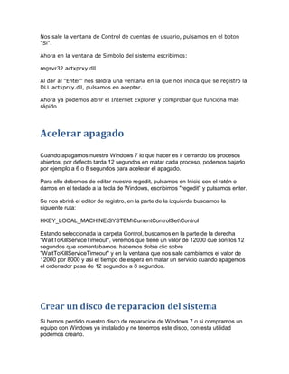 Nos sale la ventana de Control de cuentas de usuario, pulsamos en el boton
"Si".

Ahora en la ventana de Simbolo del sistema escribimos:

regsvr32 actxprxy.dll

Al dar al "Enter" nos saldra una ventana en la que nos indica que se registro la
DLL actxprxy.dll, pulsamos en aceptar.

Ahora ya podemos abrir el Internet Explorer y comprobar que funciona mas
rápido




Acelerar apagado
Cuando apagamos nuestro Windows 7 lo que hacer es ir cerrando los procesos
abiertos, por defecto tarda 12 segundos en matar cada proceso, podemos bajarlo
por ejemplo a 6 o 8 segundos para acelerar el apagado.

Para ello debemos de editar nuestro regedit, pulsamos en Inicio con el ratón o
damos en el teclado a la tecla de Windows, escribimos "regedit" y pulsamos enter.

Se nos abrirá el editor de registro, en la parte de la izquierda buscamos la
siguiente ruta:

HKEY_LOCAL_MACHINESYSTEMCurrentControlSetControl

Estando seleccionada la carpeta Control, buscamos en la parte de la derecha
"WaitToKillServiceTimeout", veremos que tiene un valor de 12000 que son los 12
segundos que comentabamos, hacemos doble clic sobre
"WaitToKillServiceTimeout" y en la ventana que nos sale cambiamos el valor de
12000 por 8000 y asi el tiempo de espera en matar un servicio cuando apagemos
el ordenador pasa de 12 segundos a 8 segundos.




Crear un disco de reparacion del sistema
Si hemos perdido nuestro disco de reparacion de Windows 7 o si compramos un
equipo con Windows ya instalado y no tenemos este disco, con esta utilidad
podemos crearlo.
 