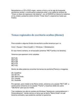 Necesitamos un CD o DVD virgen, vamos a Inicio y en la caja de busqueda
escribimos recdisc, a continuacion pulsamos enter y nos saldra la ventana de
"Crear un disco de reparacion del sistema", con el CD/DVD en blanco le metemos
en la unidad y pulsamos sobre el boton "Crear disco" y esperamos hasta que
finalice.




Temas regionales de escritorio ocultos (theme)


Para acceder a algunos fondos de escritorio ocultos tenemos que ir a:

Inicio > Equipo > Disco local(C:) > Windows > Globalizacion

En esa misma ventana, en el buscador ponemos "MCT"(arriba a la derecha).

Veremos que aparecen cinco carpetas:

MCT-ZA
MCT-US
MCT-GB
MCT-CA
MCT-AU

Dentro de ellas podemos encontrar los temas de escritorio(Theme) e imagenes.

ZA: Sudafrica
US: EE.UU.
GB: Reino Unido
CA: Canada
AU: Australia

Por ejemplo, para instalar el de Reino Unido, entramos a la carpeta "MCT-GB", a
continuacion entramos en la carpeta "Theme" y hacemos doble clic sobre
"GB.theme" para que se instale.

Tras instalarse nos abre la ventana de Windows "Apariencia y personalizacion >
Personalizacion", donde vemos un tema que se llama "Reino Unido" el cual
tenemos activado y que podemos cambiar si queremos.
 