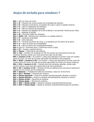 Atajos de teclado para windows 7

Win = Abre el menu de inicio.
Win + B = Muestra los iconos ocultos de la bandeja del sistema.
Win + D = Muestra el escritorio, al pulsarlo de nuevo vuelve al estado anterior.
Win + E = Abre el explorador de Windows.
Win + F = Abre la ventana de busqueda.
Win + G = Muestra los gadgets de la barra lateral y nos permite movernos por ellos.
Win + L = Bloquea el equipo.
Win + M = Minimiza todas las ventanas.
Win + Shift + M = Restaura las ventanas a su estado anterior.
Win + P = Extiende la pantalla.
Win + R = Abre Ejecutar.
Win + T = Te lleva a la barra de inicio, y va pasando por los items de la barra.
Win + U = Abre el Centro de accesibilidad.
Win + X = Abre el Centro de movilidad(portatiles).
Win + (+/-) = Aumenta zoom / Disminuye zoom (Lupa).
Win + F1 = Ayuda y soporte técnico.
Win + Pausa = Información del sistema.
Win + Tab = Cambiar de ventanas en Flip 3D, donde nos moveremos entre las
ventanas abiertas viendo una vista previa de cada una de ellas.
Win + numero (1-9) = El numero 1 indica que ejecutara el primer icono de nuestra
barra de inicio, en caso de ya estar ejecutado nos cambia a ese programa.
Win + Shift + numero (1-9) = El numero 1 indica que ejecutara el primer icono de
nuestra barra de inicio, en caso de ya estar ejecutado nos inicia una nueva instancia.
Win + Ctrl + numero (1-9) = Cambia entre las ventanas abiertas, donde cada
numero indica a que icono de nuestra barra de inicio pertenece.
Win + Alt + numero (1-9) = Muestra la lista de saltos(Jump List) para la aplicacion
elegida con el numero que le indiquemos.
Win + Espacio = Trasparenta todas las ventanas y deja ver el escritorio.
Win + Esc + flechas = Moverse por la barra.
Win + flecha izquierda = Mueve la ventana activa(izquierda, derecha y centro).
Win + flecha derecha = Mueve la ventana activa(izquierda, derecha y centro).
Win + flecha arriba = Maximiza la ventana.
Win + flecha abajo = Minimiza la ventana.
Win + Shif + flecha arriba = Ajusta la ventana verticalmente(maximiza).
Win + Shif + flecha abajo = Ajusta la ventana verticalmente(recupera el tamaño).
 