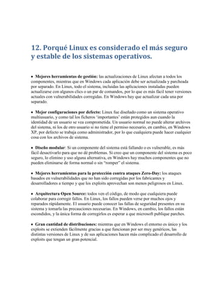 12. Porqué Linux es considerado el más seguro
y estable de los sistemas operativos.

  Mejores herramientas de gestión: las actualizaciones de Linux afectan a todos los
componentes, mientras que en Windows cada aplicación debe ser actualizada y parcheada
por separado. En Linux, todo el sistema, incluidas las aplicaciones instaladas pueden
actualizarse con algunos clics o un par de comandos, por lo que es más fácil tener versiones
actuales con vulnerabilidades corregidas. En Windows hay que actualizar cada una por
separado.

  Mejor configuraciones por defecto: Linux fue diseñado como un sistema operativo
multiusuario, y como tal los ficheros „importantes‟ están protegidos aun cuando la
identidad de un usuario se vea comprometida. Un usuario normal no puede alterar archivos
del sistema, ni los de otro usuario si no tiene el permiso necesario, en cambio, en Windows
XP, por defecto se trabaja como administrador, por lo que cualquiera puede hacer cualquier
cosa con los archivos de sistema.

  Diseño modular: Si un componente del sistema está fallando o es vulnerable, es más
fácil desactivarlo para que no dé problemas. Si creo que un componente del sistema es poco
seguro, lo elimino y uso alguna alternativa, en Windows hay muchos componentes que no
pueden eliminarse de forma normal o sin “romper” el sistema.

  Mejores herramientas para la protección contra ataques Zero-Day: los ataques
basados en vulnerabilidades que no han sido corregidas por los fabricantes y
desarrolladores a tiempo y que los exploits aprovechan son menos peligrosos en Linux.

   Arquitectura Open Source: todos ven el código, de modo que cualquiera puede
colaborar para corregir fallos. En Linux, los fallos pueden verse por muchos ojos y
reparados rápidamente. El usuario puede conocer las fallas de seguridad presentes en su
sistema y tomarla las precauciones necesarias. En Windows, en cambio, los fallos están
escondidos, y la única forma de corregirlos es esperar a que microsoft publique parches.

  Gran cantidad de distribuciones: mientras que en Windows el entorno es único y los
exploits se extienden fácilmente gracias a que funcionan por ser muy genéricos, las
distintas versiones de Linux y de sus aplicaciones hacen más complicado el desarrollo de
exploits que tengan un gran potencial.
 