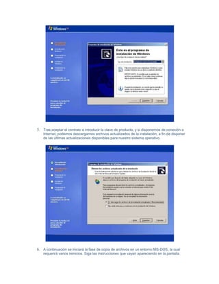 5. Tras aceptar el contrato e introducir la clave de producto, y si disponemos de conexión a
    Internet, podemos descargarnos archivos actualizados de la instalación, a fin de disponer
    de las últimas actualizaciones disponibles para nuestro sistema operativo.




6. A continuación se iniciará la fase de copia de archivos en un entorno MS-DOS, la cual
    requerirá varios reinicios. Siga las instrucciones que vayan apareciendo en la pantalla.
 