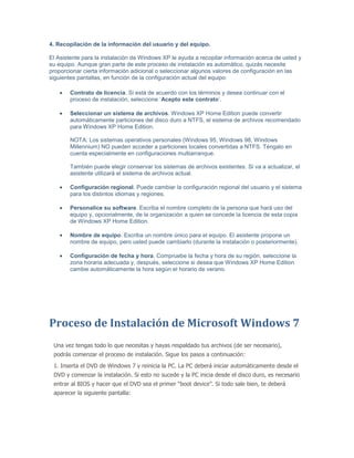 4. Recopilación de la información del usuario y del equipo.

El Asistente para la instalación de Windows XP le ayuda a recopilar información acerca de usted y
su equipo. Aunque gran parte de este proceso de instalación es automático, quizás necesite
proporcionar cierta información adicional o seleccionar algunos valores de configuración en las
siguientes pantallas, en función de la configuración actual del equipo:

        Contrato de licencia. Si está de acuerdo con los términos y desea continuar con el
        proceso de instalación, seleccione ‘Acepto este contrato’.

        Seleccionar un sistema de archivos. Windows XP Home Edition puede convertir
        automáticamente particiones del disco duro a NTFS, el sistema de archivos recomendado
        para Windows XP Home Edition.

        NOTA: Los sistemas operativos personales (Windows 95, Windows 98, Windows
        Millennium) NO pueden acceder a particiones locales convertidas a NTFS. Téngalo en
        cuenta especialmente en configuraciones multiarranque.

        También puede elegir conservar los sistemas de archivos existentes. Si va a actualizar, el
        asistente utilizará el sistema de archivos actual.

        Configuración regional. Puede cambiar la configuración regional del usuario y el sistema
        para los distintos idiomas y regiones.

        Personalice su software. Escriba el nombre completo de la persona que hará uso del
        equipo y, opcionalmente, de la organización a quien se concede la licencia de esta copia
        de Windows XP Home Edition.

        Nombre de equipo. Escriba un nombre único para el equipo. El asistente propone un
        nombre de equipo, pero usted puede cambiarlo (durante la instalación o posteriormente).

        Configuración de fecha y hora. Compruebe la fecha y hora de su región, seleccione la
        zona horaria adecuada y, después, seleccione si desea que Windows XP Home Edition
        cambie automáticamente la hora según el horario de verano.




Proceso de Instalación de Microsoft Windows 7
 Una vez tengas todo lo que necesitas y hayas respaldado tus archivos (de ser necesario),
 podrás comenzar el proceso de instalación. Sigue los pasos a continuación:
 1. Inserta el DVD de Windows 7 y reinicia la PC. La PC deberá iniciar automáticamente desde el
 DVD y comenzar la instalación. Si esto no sucede y la PC inicia desde el disco duro, es necesario
 entrar al BIOS y hacer que el DVD sea el primer “boot device”. Si todo sale bien, te deberá
 aparecer la siguiente pantalla:
 