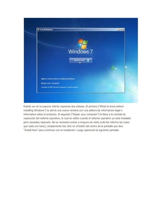 Podrás ver en la esquina inferior izquierda dos enlaces. El primero (“What to know before
installing Windows”) te abrirá una nueva ventana con una plétora de información legal e
informativa sobre el producto. El segundo (“Repair your computer”) te lleva a la consola de
reparación del sistema operativo, la cual se utiliza cuando el sistema operativo ya está instalado
pero necesitas repararlo. No es necesario entrar a ninguno de estos (solo les informo las cosas
que cada uno hace), simplemente haz click en el botón del centro de la pantalla que dice
“Install Now” para continuar con la instalación. Luego aparecerá la siguiente pantalla:
 