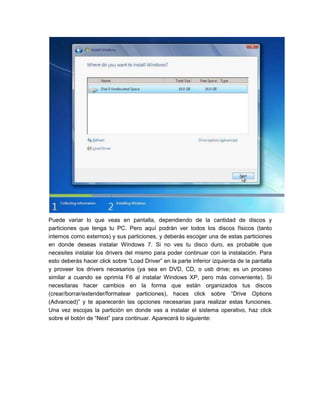 Puede variar lo que veas en pantalla, dependiendo de la cantidad de discos y
particiones que tenga tu PC. Pero aquí podrán ver todos los discos físicos (tanto
internos como externos) y sus particiones, y deberás escoger una de estas particiones
en donde deseas instalar Windows 7. Si no ves tu disco duro, es probable que
necesites instalar los drivers del mismo para poder continuar con la instalación. Para
esto deberás hacer click sobre “Load Driver” en la parte inferior izquierda de la pantalla
y proveer los drivers necesarios (ya sea en DVD, CD, o usb drive; es un proceso
similar a cuando se oprimía F6 al instalar Windows XP, pero más conveniente). Si
necesitaras hacer cambios en la forma que están organizados tus discos
(crear/borrar/extender/formatear particiones), haces click sobre “Drive Options
(Advanced)” y te aparecerán las opciones necesarias para realizar estas funciones.
Una vez escojas la partición en donde vas a instalar el sistema operativo, haz click
sobre el botón de “Next” para continuar. Aparecerá lo siguiente:
 