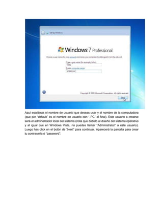 Aquí escribirás el nombre de usuario que deseas usar y el nombre de la computadora
(que por “default” es el nombre de usuario con “-PC” al final). Este usuario a crearse
será el administrador local del sistema (nota que debido al diseño del sistema operativo
y al igual que en Windows Vista, no puedes llamar “Administrator” a este usuario).
Luego has click en el botón de “Next” para continuar. Aparecerá la pantalla para crear
tu contraseña ó “password”:
 