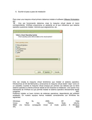 6. Escribir el paso a paso de instalación



Para crear una maquina virtual primero debemos instalar el software VMware Workstation
8.0
 de . Una vez funcionando debemos crear la maquina virtual desde el menú
correspondiente. VmWare proporciona un asistente en el que indicamos que sistema
operativo queremos instalar, memoria que asignaremos, etc.




Una vez creada la maquina virtual tendremos que instalar el sistema operativo.
Introducimos el CD del fabricante y arrancamos la maquina virtual (botón "play" como en
un cassette). Cuando la maquina virtual arranca por primera vez detecta que no tiene
sistema operativo e intenta arrancar desde el CD iniciando la instalación. Una opción muy
interesante de VmWare es que permite instalar el sistema operativo directamente desde
imagenes                                                                              ISO.
Podemos instalar un buen número de sistemas operativos, dependiendo del software
empleado. En nuestro equipos hemos instalado correctamente con WmWare los
siguientes:

•Windows                 9x,                 2000,               XP,                Vista
•Linux.         Red            Hat,              Fedora,         Suse,            Ubuntu
•BSD    (no    hemos      conseguido     iniciar    el   modo    grafico    X    Window)
•PC                                                                                 BSD
 