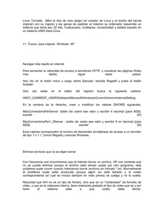 Linux Torvalds (Mira la foto de mas abajo) (el creador de Linux y el dueño del kernel
original) con su ingenio y las ganas de explotar al máximo su ordenador desarrollo un
sistema que tenia eso 32 bits, multiusuario, multitarea, conectividad y estaba basado en
un sistema UNIX ósea Linux.



11. Trucos para mejorar Windows XP




Navegar más rápido en internet

Para aumentar la velocidad de acceso a servidores HTTP, y visualizar las páginas Webs
mas               rápdio,              sigue               estos                pasos:

Haz clic en el botón Inicio y luego sobre Ejecutar, escribe Regedit y pulsa el botón
Aceptar.

Una    vez   estás   en    el    editor    del   registro   busca   la   siguiente   cadena:

HKEY_CURRENT_USERSoftwareMicrosoftWindowsCurrentVersionInternetSetting

En la ventana de la derecha, crear o modificar los valores DWORD siguientes:

MaxConnectionsPerServer: doble clic sobre ese valor y escribir 4 decimal (para ADSL
escribir                                                                         20)

MaxConnectionsPer1_0Server : doble clic sobre ese valor y escribir 8 en decimal (para
ADSL                                   escribir                                   20)

Esos valores corresponden al número de demandas simultáneas de acceso a un servidor
de tipo 1 o 1.1. Cerrar Regedit y reiniciar Windows.




Eliminar archivos que no se dejan borrar


Con frecuencia nos encontramos que al intentar borrar un archivo, XP nos contesta que
no se puede eliminar porque el archivo está siendo usado por otro programa, este
problema suele ocurrir cuando intentamos borrar archivos en formato *.avi. Normalmente
el problema suele estar producido porque algún avi está dañado y el codec
correspondiente (el cual se invoca siempre en vista previa) se cuelga y no lo suelta.

Recordad que AVI no es un tipo de fichero, sino que es un "contenedor" de formato de
video, y que en la cabecera interna, lleva realmente grabado el tipo de video que es y por
tanto      el      sistema       sabe        a     que      codec        debe      llamar.
 