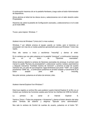 A continuación hacemos clic en la pestaña Hardware y luego sobre el botón Administrador
de dispositivos.

Ahora abrimos el árbol de los discos duros y seleccionamos con el ratón derecho sobre
Propiedades.

Hacemos clic sobre la pestaña de Configuración avanzada, y seleccionamos si no lo está
ya el modo DMA.



Trucos para mejorar Windows 7




Acelerar inicio de Windows 7 (micro de 2 o mas nucleos)

Windows 7 por defecto arranca el equipo usando un núcleo, pero si tenemos un
procesador con mas de un núcleo podemos aprovecharlo para que Windows 7 inicie mas
rapido.

Para    ello   vamos    a    Inicio   y   escribimos    "msconfig"     y   damos   al   enter.

En la ventana que nos sale pulsamos en la pestaña "arranque", a continuacion hacemos
clic       en        el         boton       de         "Opciones          avanzadas".

Ahora tenemos delante la ventana de Opciones avanzadas de arranque, lo primero será
marcar la casilla "Numero de procesadores" y seleccionar cuantos núcleos usar(máximo)
y después marcamos "Cantidad maxima de memoria" y ponemos el total de nuestra
memoria ram, en caso de que tengamos 1giga tendriamos que poner "1024", con 2 gigas
pondriamos "2048" etc... a continuacion pulsamos en el boton aceptar y nuevamante en el
boton             aceptar          para           salir          de          msconfig.

Nos pide reiniciar, pulsamos en el boton de reiniciar y listo.




Acelerar internet Explorer 8 en Windows 7


Este truco registra un archivo DLL para acelerar nuestro Internet Explorer 8, la DLL es un
modulo que contiene las funciones usadas para formar los interface de COM de ActiveX.

Lo        primero           es        cerrar       el       Internet        Explorer        8.

Vamos a "Inicio > Todos los programas > Accesorios" y damos al boton derecho del raton
sobre "Simbolo del sistema" y elegimos "Ejecutar como administrador".

Nos sale la ventana de Control de cuentas de usuario, pulsamos en el boton "Si".
 