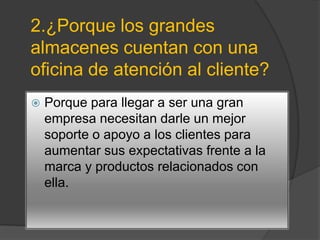 2.¿Porque los grandes
almacenes cuentan con una
oficina de atención al cliente?
   Porque para llegar a ser una gran
    empresa necesitan darle un mejor
    soporte o apoyo a los clientes para
    aumentar sus expectativas frente a la
    marca y productos relacionados con
    ella.
 