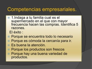 Competencias empresariales.
 1.Indaga a tu familia cual es el
  supermercado en el que con mayor
  frecuencia hacen las compras. Identifica 5
  razones.
 El éxito :
 Porque se encuentra todo lo necesario
 Porque es cómoda la cercanía para ir.
 Es buena la atención.
 Porque los productos son frescos
 Porque hay una buena variedad de
  productos.
 