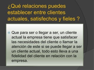 ¿Qué relaciones puedes
establecer entre clientes
actuales, satisfechos y fieles ?

   Que para ser o llegar a ser, un cliente
    actual la empresa tiene que satisfacer
    las necesidades del cliente o llamar la
    atención de este si se puede llegar a ser
    un cliente actual, todo esto lleva a una
    fidelidad del cliente en relación con la
    empresa.
 