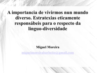 A importancia de vivirmos nun mundo
diverso. Estratexias eticamente
responsábeis para o respecto da
linguo-diversidade
Miguel Moreira
miguelmoreirabarbeito@gmail.com
 