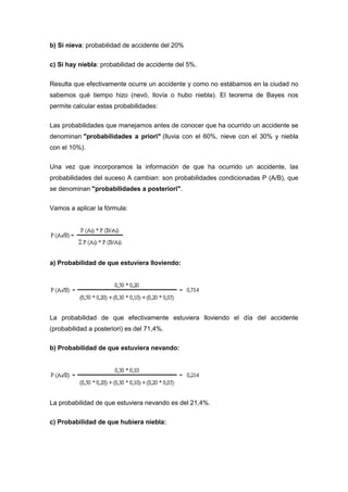 b) Si nieva: probabilidad de accidente del 20%
c) Si hay niebla: probabilidad de accidente del 5%.
Resulta que efectivamente ocurre un accidente y como no estábamos en la ciudad no
sabemos qué tiempo hizo (nevó, llovía o hubo niebla). El teorema de Bayes nos
permite calcular estas probabilidades:
Las probabilidades que manejamos antes de conocer que ha ocurrido un accidente se
denominan "probabilidades a priori" (lluvia con el 60%, nieve con el 30% y niebla
con el 10%).
Una vez que incorporamos la información de que ha ocurrido un accidente, las
probabilidades del suceso A cambian: son probabilidades condicionadas P (A/B), que
se denominan "probabilidades a posteriori".
Vamos a aplicar la fórmula:
a) Probabilidad de que estuviera lloviendo:
La probabilidad de que efectivamente estuviera lloviendo el día del accidente
(probabilidad a posteriori) es del 71,4%.
b) Probabilidad de que estuviera nevando:
La probabilidad de que estuviera nevando es del 21,4%.
c) Probabilidad de que hubiera niebla:
 