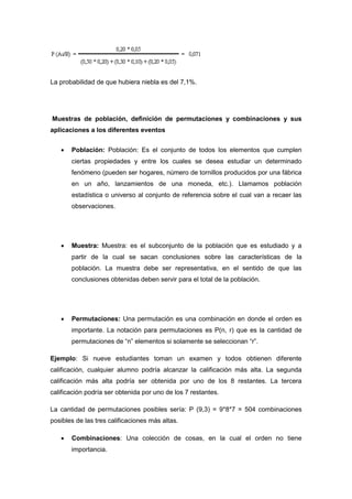 La probabilidad de que hubiera niebla es del 7,1%.
Muestras de población, definición de permutaciones y combinaciones y sus
aplicaciones a los diferentes eventos
 Población: Población: Es el conjunto de todos los elementos que cumplen
ciertas propiedades y entre los cuales se desea estudiar un determinado
fenómeno (pueden ser hogares, número de tornillos producidos por una fábrica
en un año, lanzamientos de una moneda, etc.). Llamamos población
estadística o universo al conjunto de referencia sobre el cual van a recaer las
observaciones.
 Muestra: Muestra: es el subconjunto de la población que es estudiado y a
partir de la cual se sacan conclusiones sobre las características de la
población. La muestra debe ser representativa, en el sentido de que las
conclusiones obtenidas deben servir para el total de la población.
 Permutaciones: Una permutación es una combinación en donde el orden es
importante. La notación para permutaciones es P(n, r) que es la cantidad de
permutaciones de “n” elementos si solamente se seleccionan “r”.
Ejemplo: Si nueve estudiantes toman un examen y todos obtienen diferente
calificación, cualquier alumno podría alcanzar la calificación más alta. La segunda
calificación más alta podría ser obtenida por uno de los 8 restantes. La tercera
calificación podría ser obtenida por uno de los 7 restantes.
La cantidad de permutaciones posibles sería: P (9,3) = 9*8*7 = 504 combinaciones
posibles de las tres calificaciones más altas.
 Combinaciones: Una colección de cosas, en la cual el orden no tiene
importancia.
 